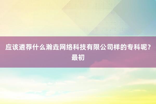 应该遴荐什么瀚垚网络科技有限公司样的专科呢?最初